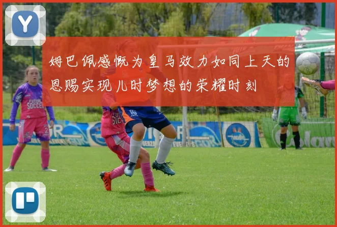 姆巴佩感慨为皇马效力如同上天的恩赐实现儿时梦想的荣耀时刻