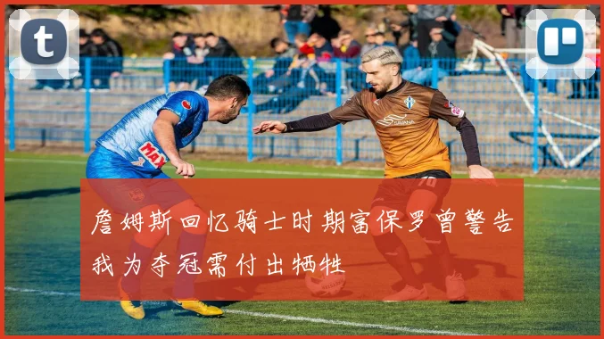 詹姆斯回忆骑士时期富保罗曾警告我为夺冠需付出牺牲