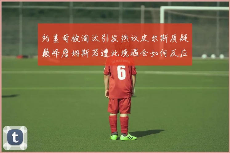 约基奇被淘汰引发热议皮尔斯质疑巅峰詹姆斯若遭此境遇会如何反应