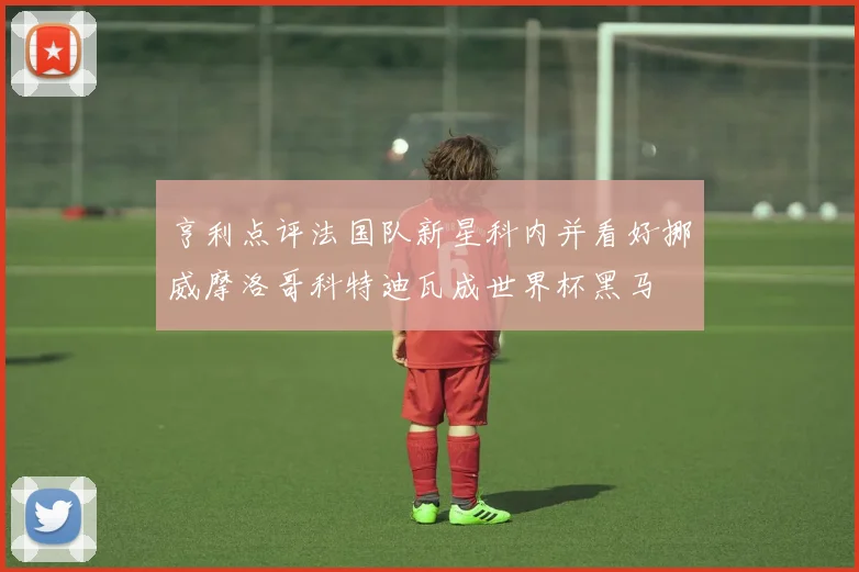 亨利点评法国队新星科内并看好挪威摩洛哥科特迪瓦成世界杯黑马