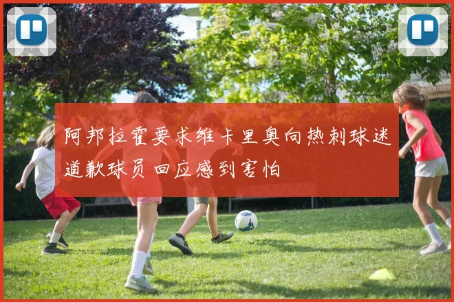 阿邦拉霍要求维卡里奥向热刺球迷道歉球员回应感到害怕
