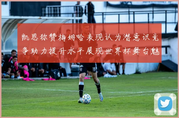 凯恩称赞梅姆哈表现认为潜意识竞争助力提升水平展现世界杯舞台魅力