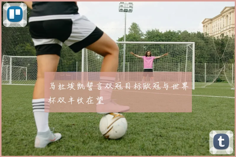 马杜埃凯誓言双冠目标欧冠与世界杯双丰收在望