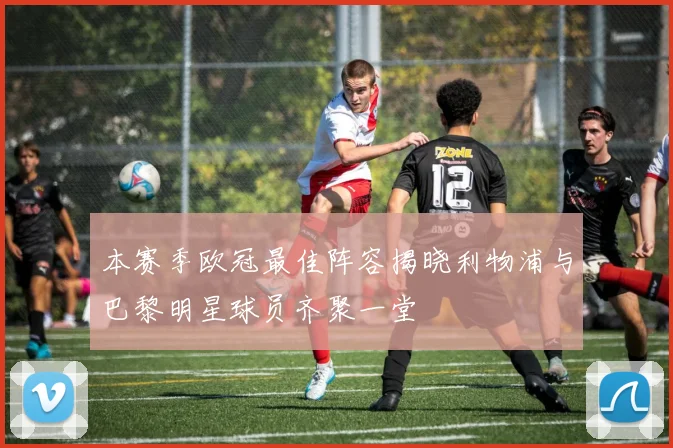 本赛季欧冠最佳阵容揭晓利物浦与巴黎明星球员齐聚一堂