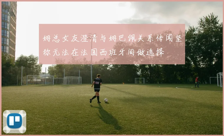 姆总女友澄清与姆巴佩关系传闻坚称无法在法国西班牙间做选择