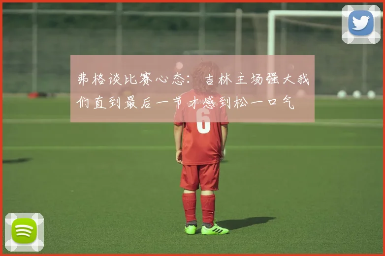 弗格谈比赛心态：吉林主场强大我们直到最后一节才感到松一口气