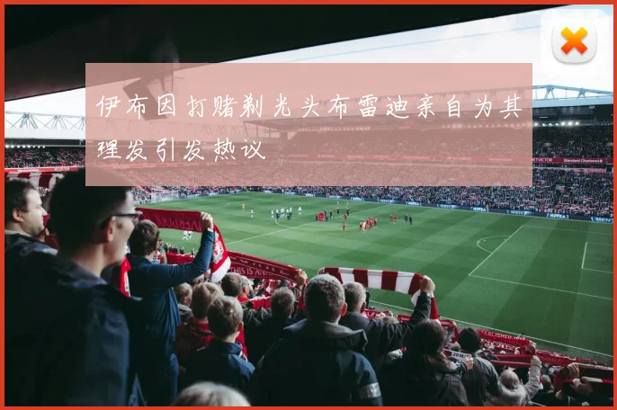 伊布因打赌剃光头布雷迪亲自为其理发引发热议