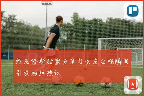 维尼修斯甜蜜分享与女友合唱瞬间引发粉丝热议