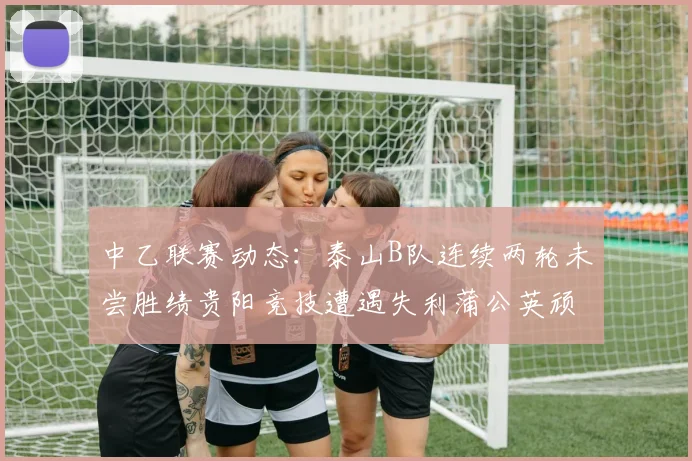 中乙联赛动态：泰山B队连续两轮未尝胜绩贵阳竞技遭遇失利蒲公英顽强战平