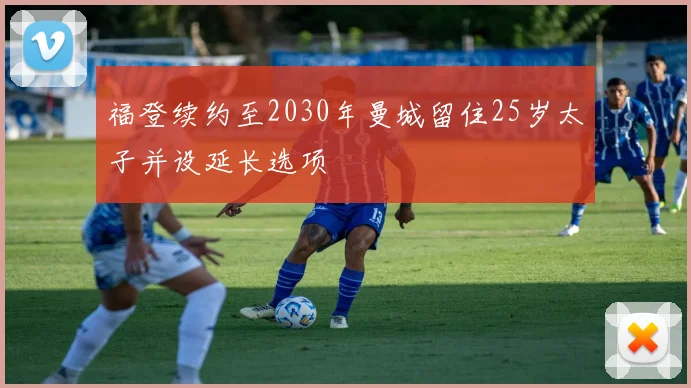 福登续约至2030年曼城留住25岁太子并设延长选项