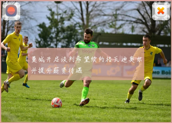 曼城开启谈判希望续约格瓦迪奥尔并提升薪资待遇