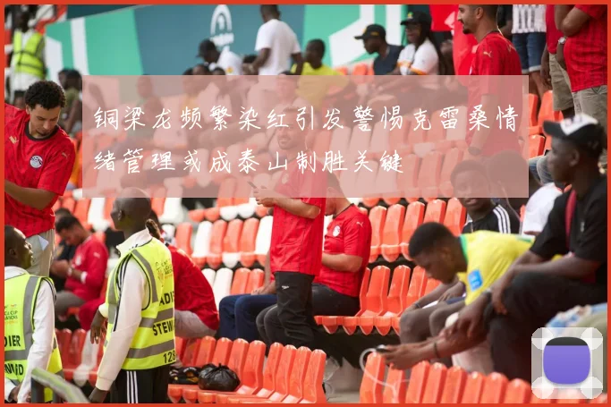 铜梁龙频繁染红引发警惕克雷桑情绪管理或成泰山制胜关键